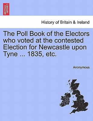 The Poll Book of the Electors Who Voted at the Contested Election for Newcastle Upon Tyne ... 1835, Etc. by Anonymous