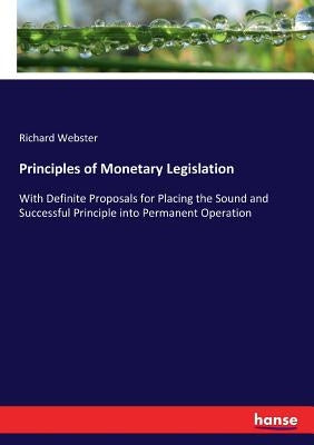 Principles of Monetary Legislation: With Definite Proposals for Placing the Sound and Successful Principle into Permanent Operation by Webster, Richard