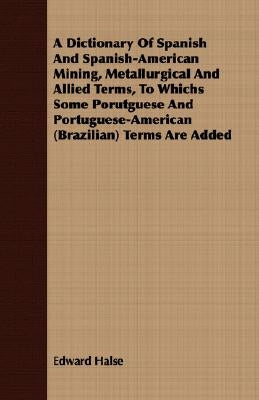 A Dictionary Of Spanish And Spanish-American Mining, Metallurgical And Allied Terms, To Whichs Some Porutguese And Portuguese-American (Brazilian) Ter by Halse, Edward
