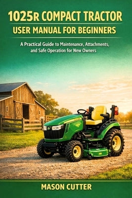 1025r Compact Tractor User Manual for Beginners: A Practical Guide to Maintenance, Attachments, and Safe Operation for New Owners by Cutter, Mason
