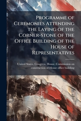 Programme of Ceremonies Attending the Laying of the Corner-stone of the Office Building of the House of Representatives by United States Congress House Commissi
