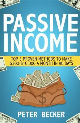 Passive Income: 3 Proven Methods to Make $300-$10,000 a Month in 90 Days by Becker, Peter