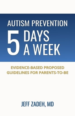 Autism Prevention 5 Days a Week: New, Evidence-Based Proposed Guidelines for Parents-to-Be by Zadeh, Jeff