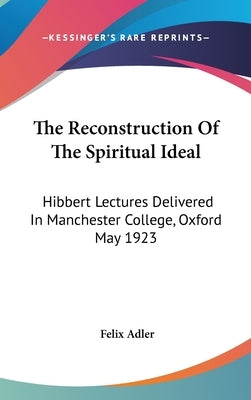 The Reconstruction Of The Spiritual Ideal: Hibbert Lectures Delivered In Manchester College, Oxford May 1923 by Adler, Felix