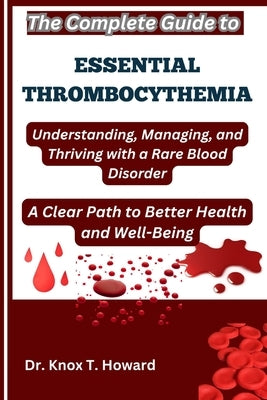The Complete Guide to Essential Thrombocythemia: Understanding, Managing, and Thriving with a Rare Blood Disorder: A Clear Path to Better Health and W by T. Howard, Knox