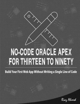 No-Code Oracle APEX For Thirteen To Ninety: Build Your First Web App without Writing a Single Line of Code by Ahmed, Riaz