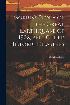 Morris's Story of the Great Earthquake of 1908, and Other Historic Disasters by Morris, Charles