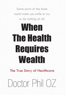 When The Health Requires Wealth: The True Story of Healthcare by Doctor Phil Oz