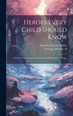 Heroes Every Child Should Know: Tales for Young People of all the World's Heroes in all Ages by Mabie, Hamilton Wright