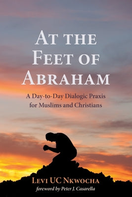 At the Feet of Abraham: A Day-To-Day Dialogic PRAXIS for Muslims and Christians by Nkwocha, Levi Uc