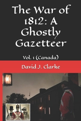 The War of 1812: A Ghostly Gazetteer: Vol. 1 (Canada) by Clarke, David J.
