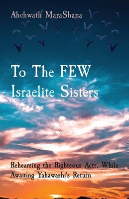 To The FEW Israelite Sisters: Rehearsing the Righteous Acts, While Awaiting Yahawashi's Return by Marashana, Ahchwath
