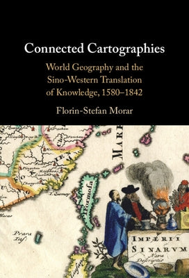 Connected Cartographies: World Geography and the Sino-Western Translation of Knowledge, 1580-1842 by Morar, Florin-Stefan