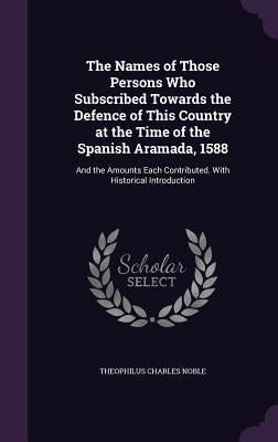 The Names of Those Persons Who Subscribed Towards the Defence of This Country at the Time of the Spanish Aramada, 1588: And the Amounts Each Contribut by Noble, Theophilus Charles