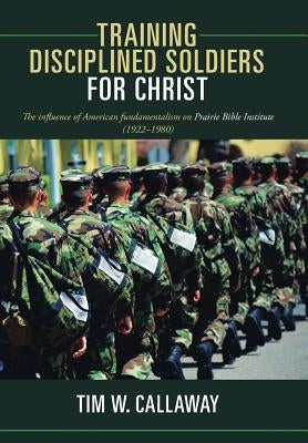Training Disciplined Soldiers for Christ: The Influence of American Fundamentalism on Prairie Bible Institute (1922-1980) by Callaway, Tim W.