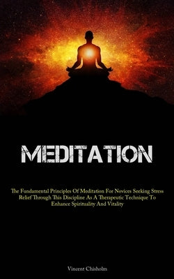 Meditation: The Fundamental Principles Of Meditation For Novices Seeking Stress Relief Through This Discipline As A Therapeutic Technique To Enhance S by Chisholm, Vincent