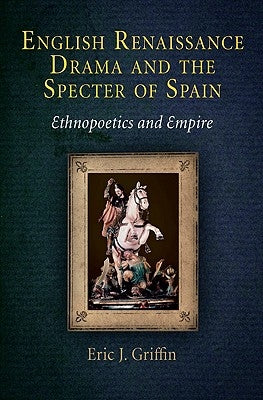 English Renaissance Drama and the Specter of Spain: Ethnopoetics and Empire by Griffin, Eric J.