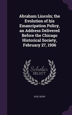 Abraham Lincoln; the Evolution of his Emancipation Policy, an Address Delivered Before the Chicago Historical Society, February 27, 1906 by Selby, Paul