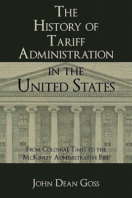 The History of Tariff Administration in the United States: From Colonial Times to the McKinley Administrative Bill by Goss, John Dean