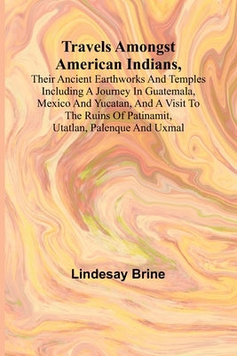 Travels Amongst American Indians, Their Ancient Earthworks and Temples Including a Journey in Guatemala, Mexico and Yucatan, and a Visit to the Ruins by Lindesay Brine