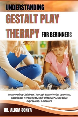Understanding Gestalt Play Therapy for Beginners: Empowering Children Through Experiential Learning, Emotional Awareness, Self-Discovery, Creative Exp by Sonya, Alicia