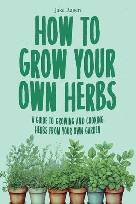 How to Grow Your Own Herbs: A Guide to Growing and Cooking Your Own Herb Garden by Ragen, Jake