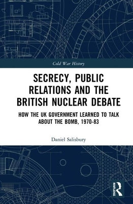 Secrecy, Public Relations and the British Nuclear Debate: How the UK Government Learned to Talk about the Bomb, 1970-83 by Salisbury, Daniel