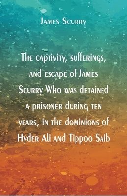 The captivity, sufferings, and escape of James Scurry Who was detained a prisoner during ten years, in the dominions of Hyder Ali and Tippoo Saib by Scurry, James
