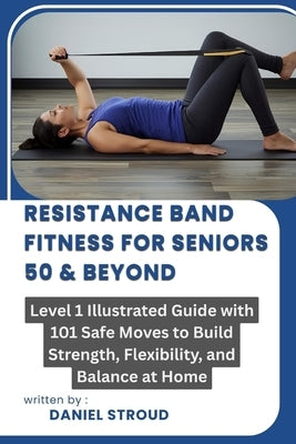 Resistance Band Fitness for Seniors 50 & Beyond: Level 1 Illustrated Guide with 101 Safe Moves to Build Strength, Flexibility, and Balance at Home by Stroud, Daniel