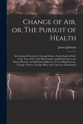 Change of Air, or, The Pursuit of Health: an Autumnal Excursion Through France, Switzerland, & Italy, in the Year 1829: With Observations and Reflecti by Johnson, James 1777-1845