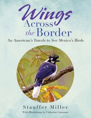 Wings Across the Border: An American's Travels to See Mexico's Birds by Miller, Stauffer