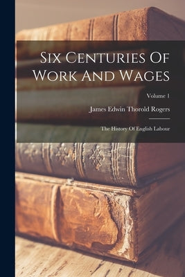 Six Centuries Of Work And Wages: The History Of English Labour; Volume 1 by James Edwin Thorold Rogers
