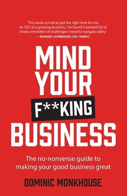 Mind Your F**king Business: The No-Nonsense Guide to Making Your Good Business Great by Monkhouse, Dominic