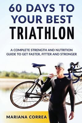 60 DAYS To YOUR BEST TRIATHLON: A COMPLETE Strength Training and Nutrition Guide to Get FASTER, FITTER and STRONGER by Correa, Mariana