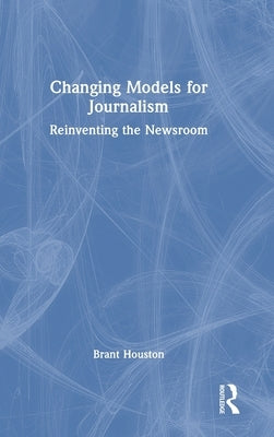 Changing Models for Journalism: Reinventing the Newsroom by Houston, Brant