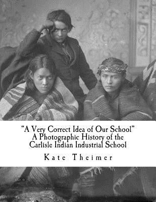 "a Very Correct Idea of Our School": A Photographic History of the Carlisle Indian Industrial School by Theimer, Kate