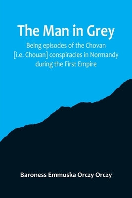 The man in grey; Being episodes of the Chovan [i.e. Chouan] conspiracies in Normandy during the First Empire. by Emmuska Orczy Orczy, Baroness