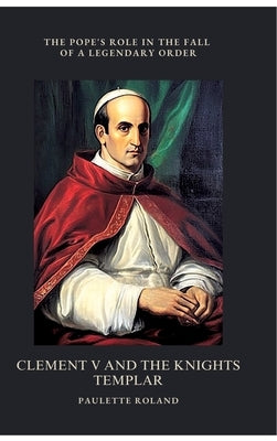 Clement V and the Knights Templar: The Pope's Role in the Fall of a Legendary Order by Roland, Paulette