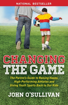 Changing the Game: The Parent's Guide to Raising Happy, High-Performing Athletes, and Giving Youth Sports Back to Our Kids by O'Sullivan, John
