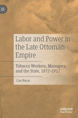Labor and Power in the Late Ottoman Empire: Tobacco Workers, Managers, and the State, 1872-1912 by Nacar, Can