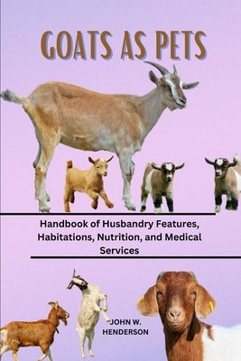 Goats as Pets: Handbook of Husbandry Features, Habitations, Nutrition, and Medical Services by W. Henderson, John
