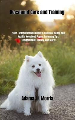 Keeshond Care and Training: Your Comprehensive Guide to Raising a Happy and Healthy Keeshond Puppy, Grooming Tips, Temperament, History, and More! by Morris, Adams U.