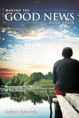 Making the Good News Good Again: Recovering the Wonder of the Gospel by Edwards, Judson