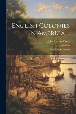English Colonies In America ...: The Puritan Colonies by Doyle, John Andrew