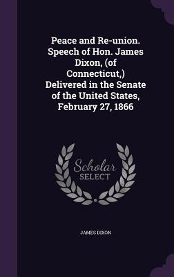 Peace and Re-union. Speech of Hon. James Dixon, (of Connecticut, ) Delivered in the Senate of the United States, February 27, 1866 by Dixon, James