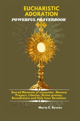 Eucharistic Adoration Powerful Prayerbook: Sacred Moments of encounter, Novena Prayers, Litanies, Divine praises, Benedictions and Holy hour Devotions by E. Bowen, Maria