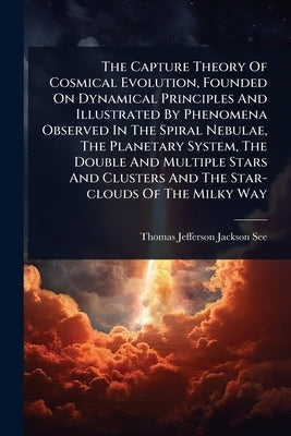 The Capture Theory Of Cosmical Evolution, Founded On Dynamical Principles And Illustrated By Phenomena Observed In The Spiral Nebulae, The Planetary S by Thomas Jefferson Jackson See