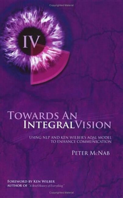 Towards an Integral Vision: Using Nlp & Ken Wilber's Aqal Model to Enhance Communication by McNab, Peter