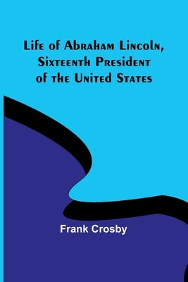 Life of Abraham Lincoln, Sixteenth President of the United States by Crosby, Frank