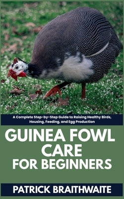 Guinea fowl Care for beginners: A Complete Step-by-Step Guide to Raising Healthy Birds, Housing, Feeding, and Egg Production by Braithwaite, Patrick